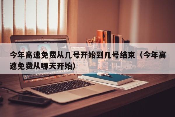今年高速免费从几号开始到几号结束（今年高速免费从哪天开始）