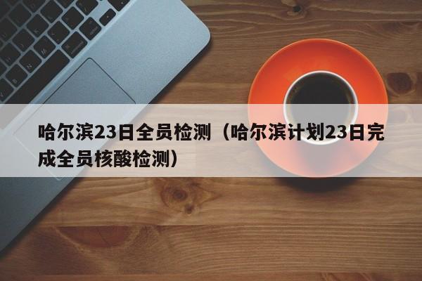 哈尔滨23日全员检测（哈尔滨计划23日完成全员核酸检测）