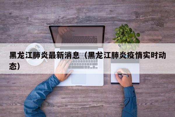 黑龙江肺炎最新消息（黑龙江肺炎疫情实时动态）