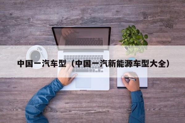 中国一汽车型（中国一汽新能源车型大全）