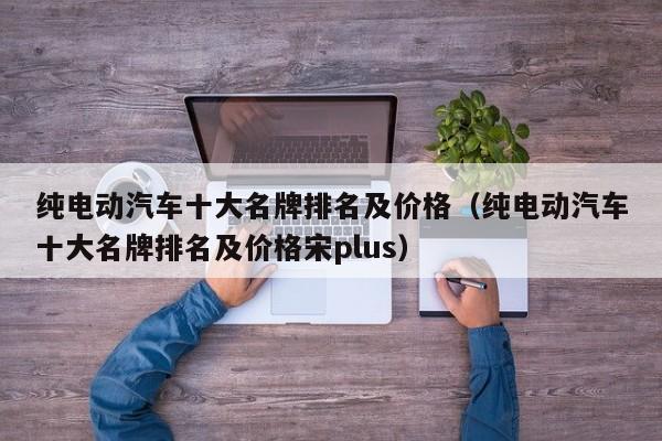 纯电动汽车十大名牌排名及价格（纯电动汽车十大名牌排名及价格宋plus）