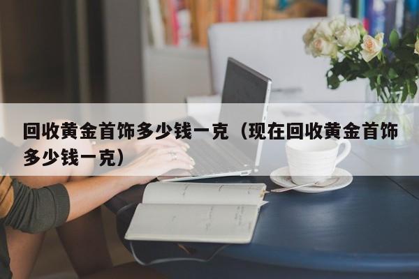 回收黄金首饰多少钱一克（现在回收黄金首饰多少钱一克）