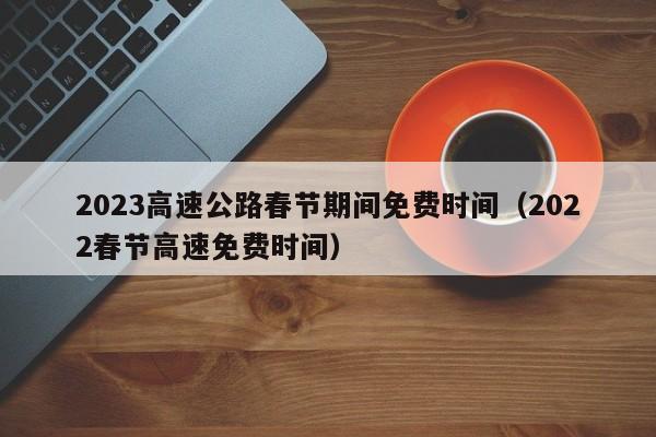 2023高速公路春节期间免费时间（2022春节高速免费时间）