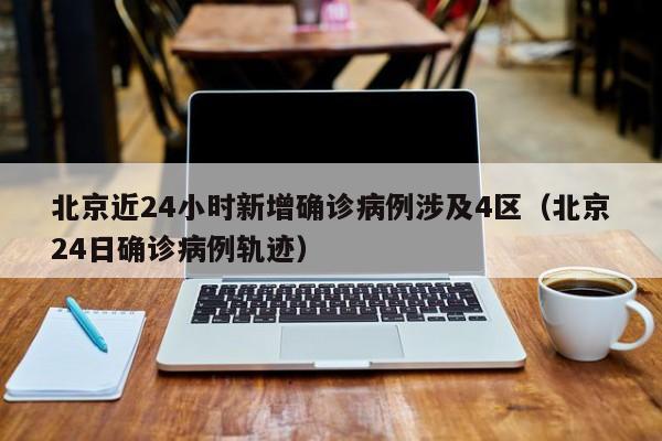北京近24小时新增确诊病例涉及4区（北京24日确诊病例轨迹）