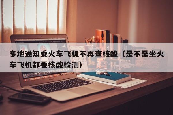 多地通知乘火车飞机不再查核酸（是不是坐火车飞机都要核酸检测）