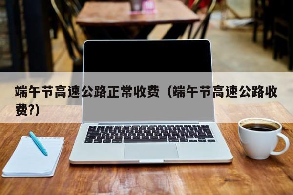 端午节高速公路正常收费（端午节高速公路收费?）
