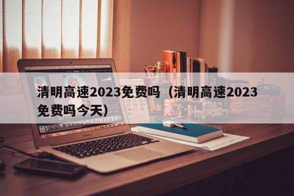 清明高速2023免费吗（清明高速2023免费吗今天）