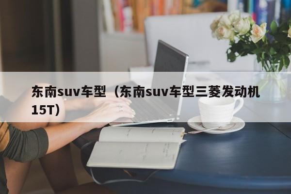东南suv车型（东南suv车型三菱发动机15T）