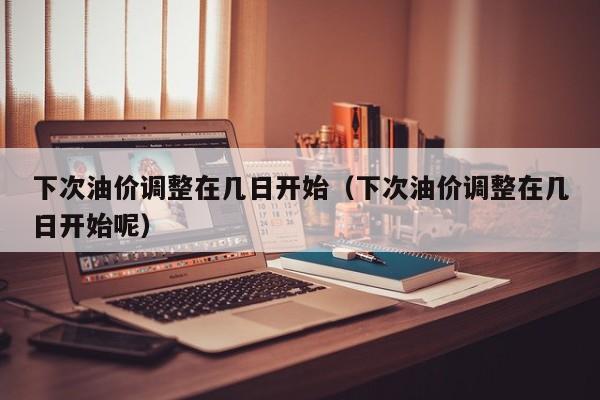 下次油价调整在几日开始（下次油价调整在几日开始呢）