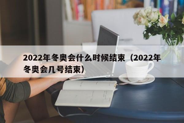 2022年冬奥会什么时候结束（2022年冬奥会几号结束）