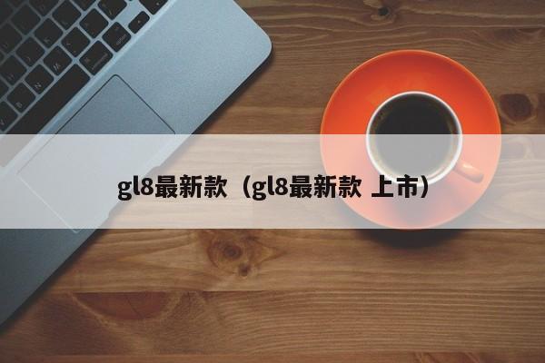 gl8最新款（gl8最新款 上市）