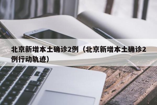 北京新增本土确诊2例（北京新增本土确诊2例行动轨迹）