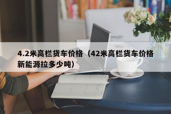 4.2米高栏货车价格（42米高栏货车价格新能源拉多少吨）