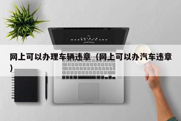 网上可以办理车辆违章（网上可以办汽车违章）