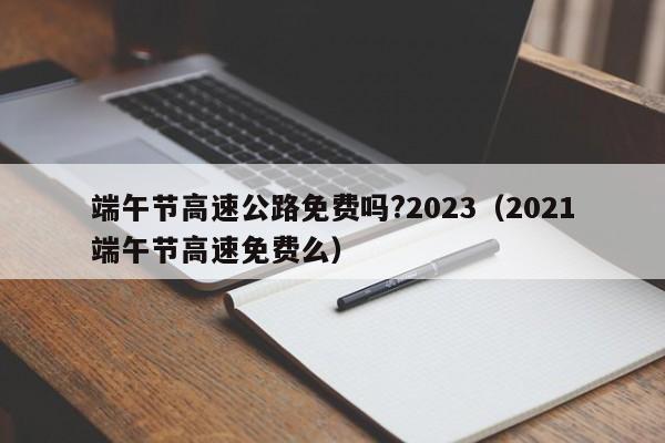 端午节高速公路免费吗?2023（2021端午节高速免费么）