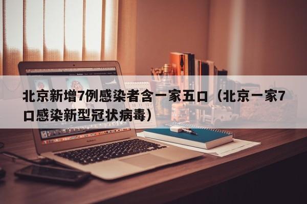 北京新增7例感染者含一家五口（北京一家7口感染新型冠状病毒）