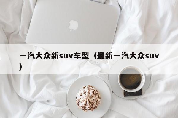 一汽大众新suv车型（最新一汽大众suv）