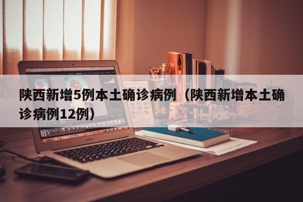 陕西新增5例本土确诊病例（陕西新增本土确诊病例12例）