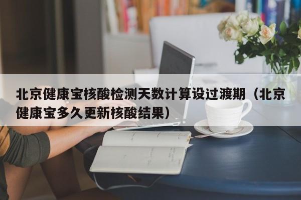 北京健康宝核酸检测天数计算设过渡期（北京健康宝多久更新核酸结果）