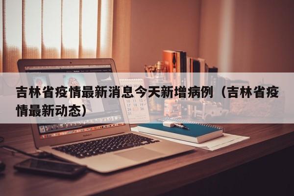 吉林省疫情最新消息今天新增病例（吉林省疫情最新动态）
