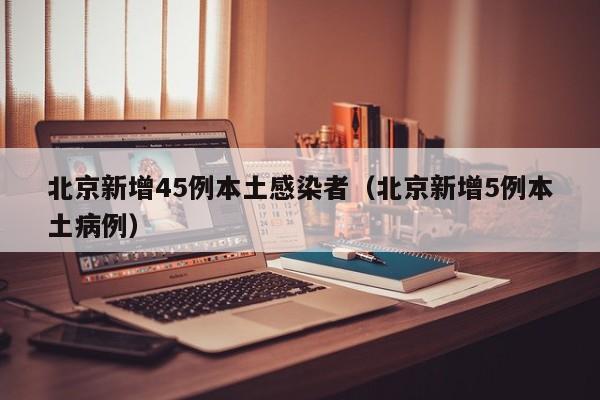 北京新增45例本土感染者（北京新增5例本土病例）