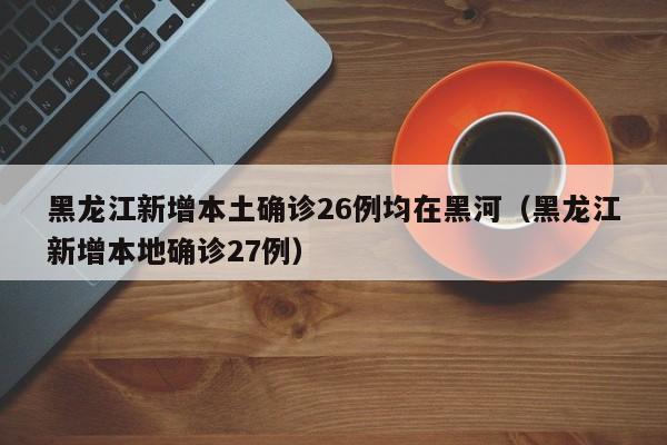 黑龙江新增本土确诊26例均在黑河（黑龙江新增本地确诊27例）
