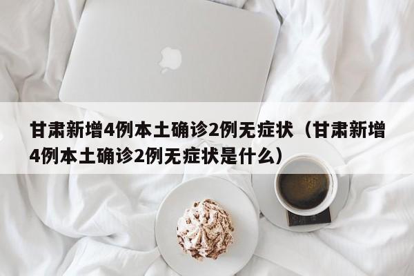 甘肃新增4例本土确诊2例无症状（甘肃新增4例本土确诊2例无症状是什么）