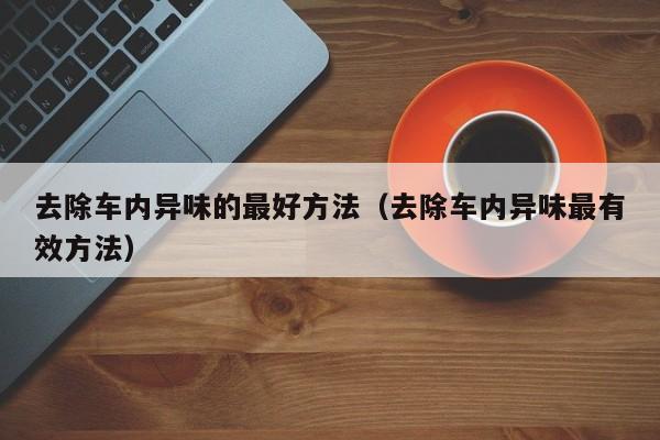 去除车内异味的最好方法（去除车内异味最有效方法）