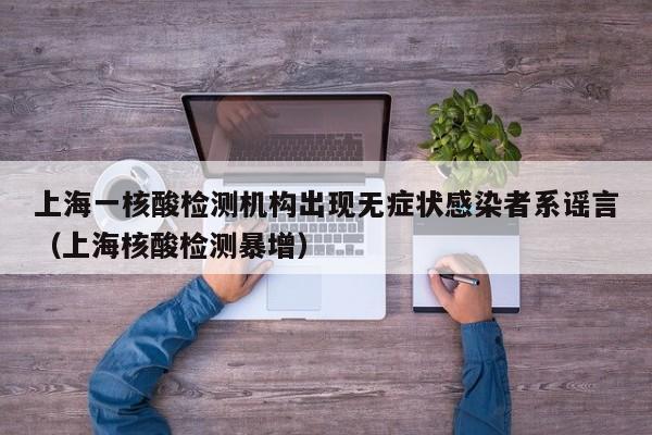 上海一核酸检测机构出现无症状感染者系谣言（上海核酸检测暴增）