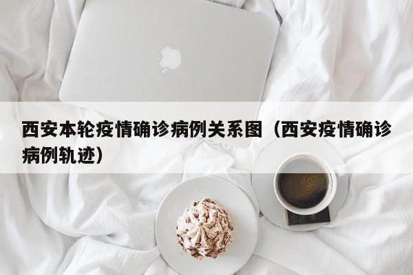 西安本轮疫情确诊病例关系图（西安疫情确诊病例轨迹）