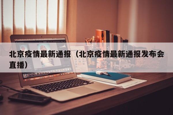 北京疫情最新通报（北京疫情最新通报发布会直播）