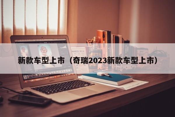 新款车型上市（奇瑞2023新款车型上市）