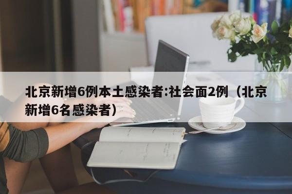 北京新增6例本土感染者:社会面2例（北京新增6名感染者）