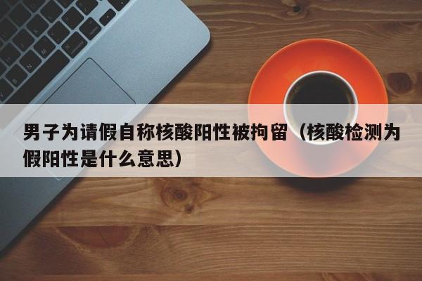 男子为请假自称核酸阳性被拘留（核酸检测为假阳性是什么意思）
