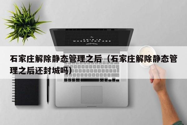 石家庄解除静态管理之后（石家庄解除静态管理之后还封城吗）
