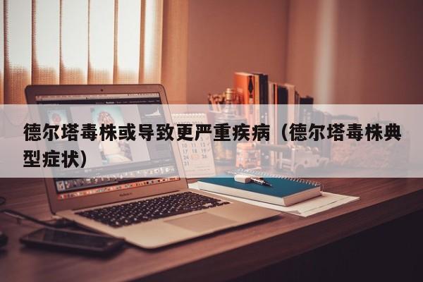 德尔塔毒株或导致更严重疾病（德尔塔毒株典型症状）