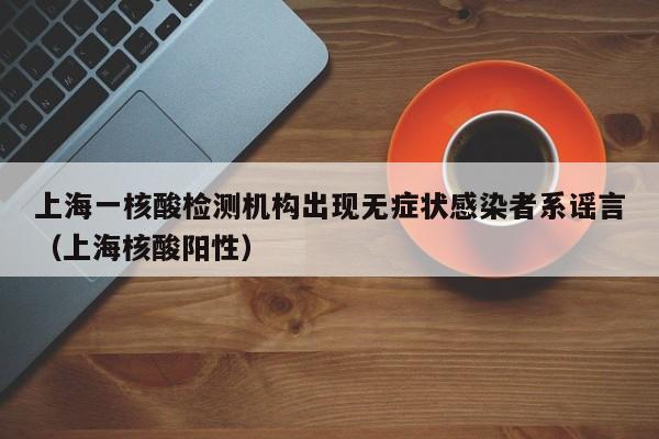 上海一核酸检测机构出现无症状感染者系谣言（上海核酸阳性）