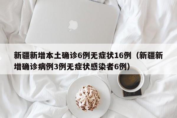 新疆新增本土确诊6例无症状16例（新疆新增确诊病例3例无症状感染者6例）
