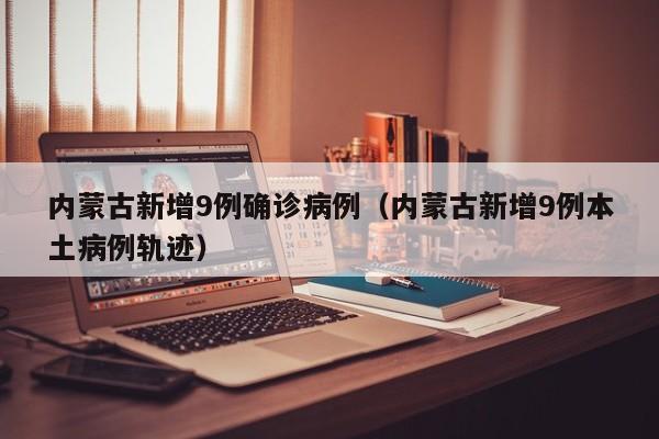 内蒙古新增9例确诊病例（内蒙古新增9例本土病例轨迹）