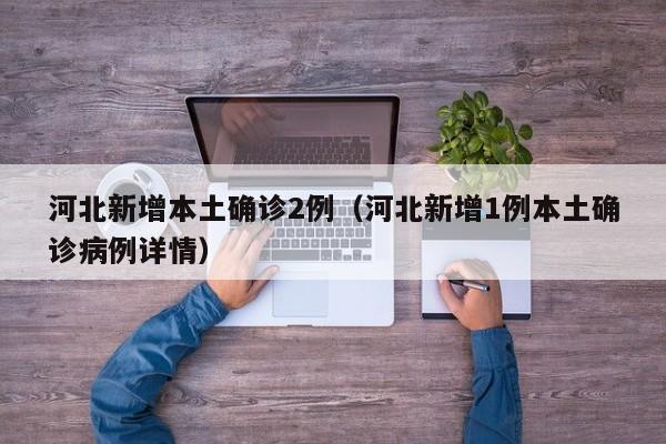 河北新增本土确诊2例（河北新增1例本土确诊病例详情）