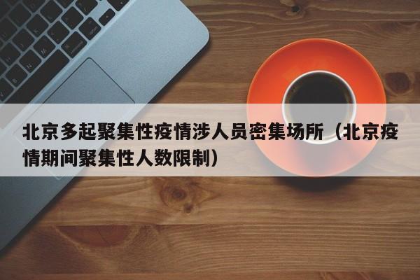 北京多起聚集性疫情涉人员密集场所（北京疫情期间聚集性人数限制）