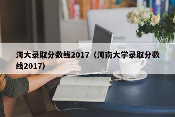 河大录取分数线2017（河南大学录取分数线2017）