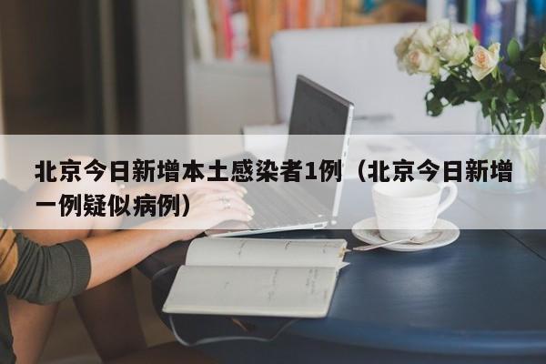 北京今日新增本土感染者1例（北京今日新增一例疑似病例）