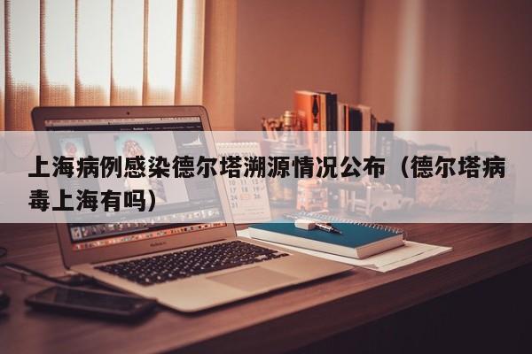 上海病例感染德尔塔溯源情况公布（德尔塔病毒上海有吗）