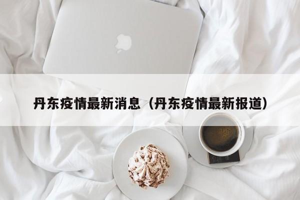 丹东疫情最新消息（丹东疫情最新报道）
