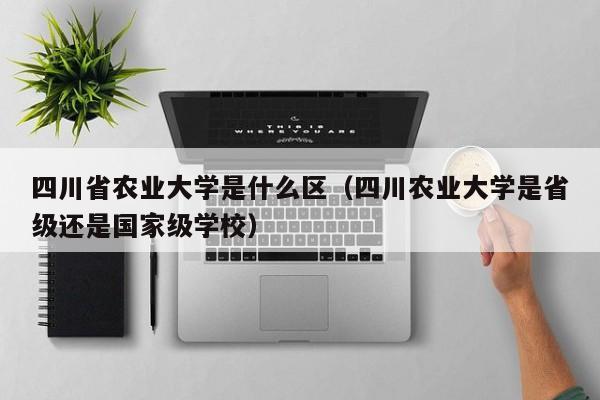 四川省农业大学是什么区（四川农业大学是省级还是国家级学校）