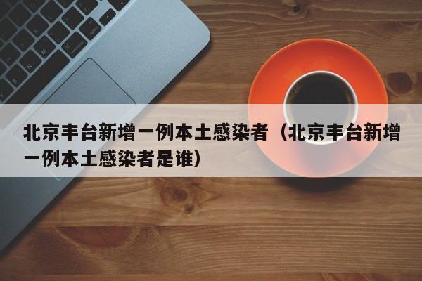 北京丰台新增一例本土感染者（北京丰台新增一例本土感染者是谁）