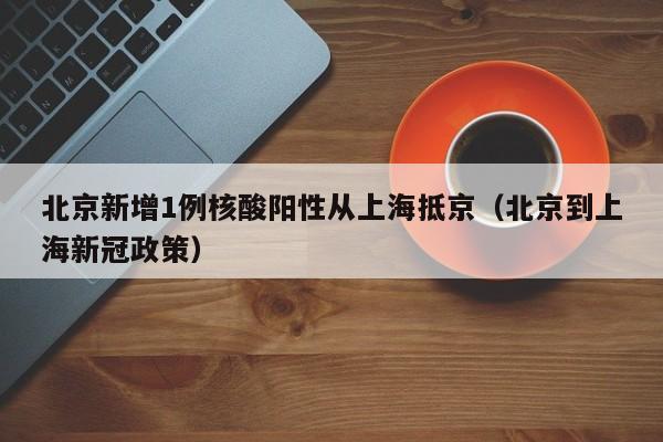 北京新增1例核酸阳性从上海抵京（北京到上海新冠政策）