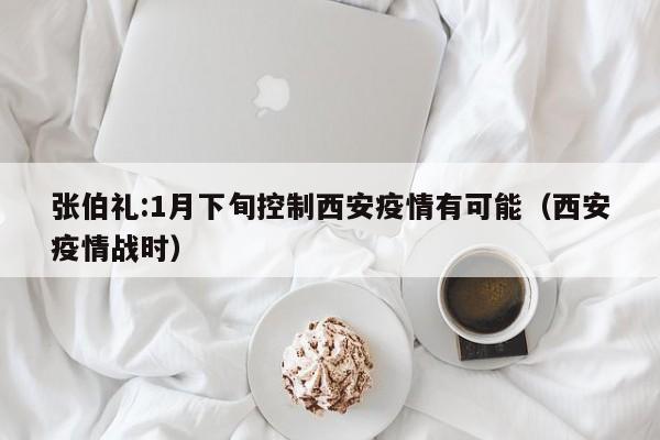 张伯礼:1月下旬控制西安疫情有可能（西安疫情战时）