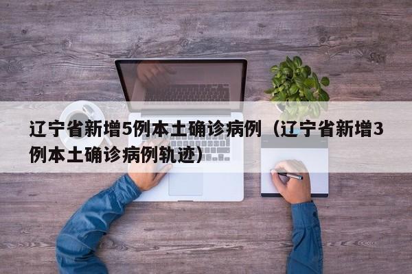辽宁省新增5例本土确诊病例（辽宁省新增3例本土确诊病例轨迹）
